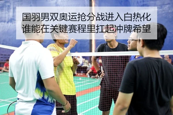 国羽男双奥运抢分战进入白热化 谁能在关键赛程里扛起冲牌希望